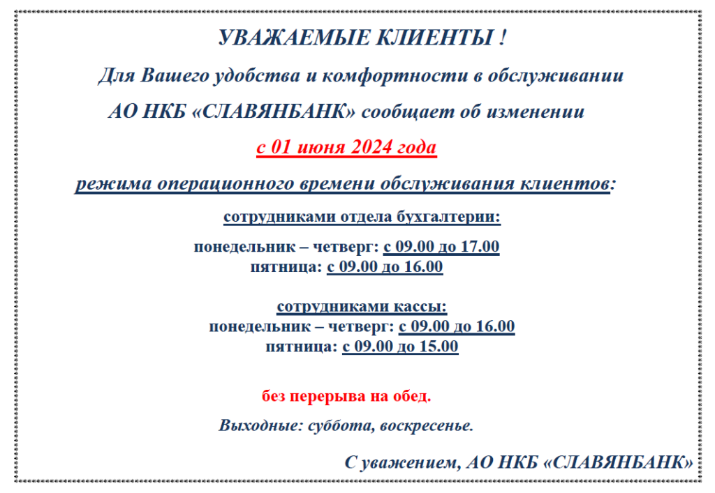АО НКБ «СЛАВЯНБАНК» сообщает об изменении с 01 июня 2024 года режима операционного времени обслуживания клиентов:
Сотрудниками отдела бухгалтерии: понедельник – четверг: с 09.00 до 17.00, пятн. с 09.00 до 16.00)
Сотрудниками кассы: понедельник – четверг: с 09.00 до 16.00, пятн: с 09.00 до 15.00
Без перерыва на обед. Выходные: суббота, воскресенье.